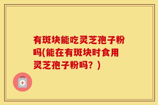 有斑块能吃灵芝孢子粉吗(能在有斑块时食用灵芝孢子粉吗?)