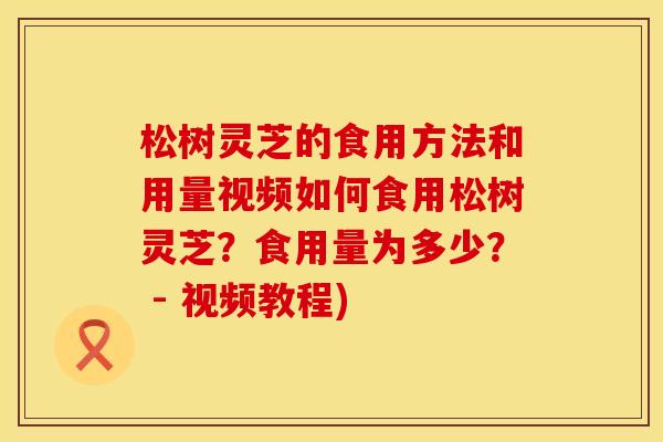 松树灵芝的食用方法和用量视频如何食用松树灵芝?食用量为多少? - 视频教程)