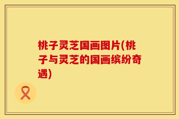 桃子灵芝国画图片(桃子与灵芝的国画缤纷奇遇)