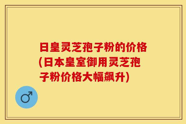 日皇灵芝孢子粉的价格(日本皇室御用灵芝孢子粉价格大幅飙升)