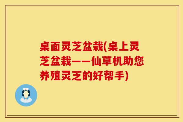 桌面灵芝盆栽(桌上灵芝盆栽——仙草机助您养殖灵芝的好帮手)