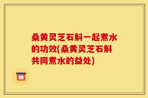 桑黄灵芝石斛一起煮水的功效(桑黄灵芝石斛共同煮水的益处)