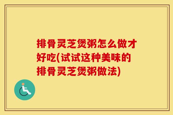 排骨灵芝煲粥怎么做才好吃(试试这种美味的排骨灵芝煲粥做法)