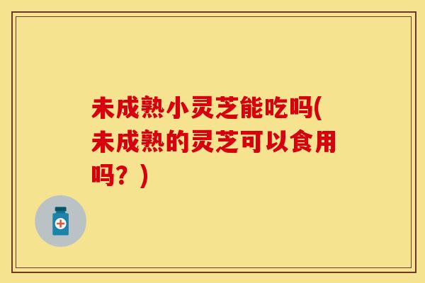 未成熟小灵芝能吃吗(未成熟的灵芝可以食用吗?)