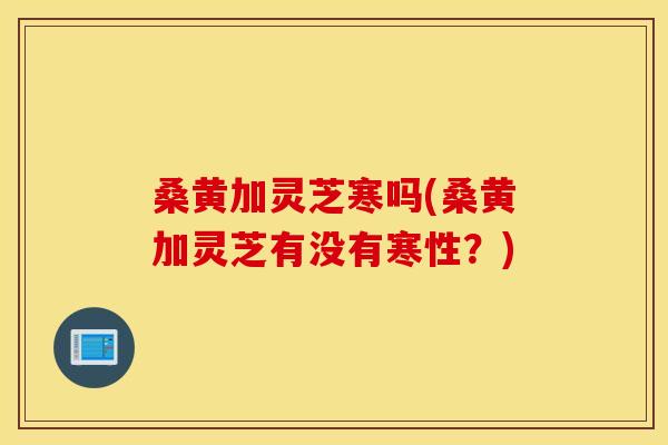 桑黄加灵芝寒吗(桑黄加灵芝有没有寒性?)