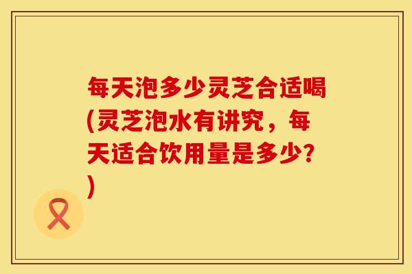 每天泡多少灵芝合适喝(灵芝泡水有讲究,每天适合饮用量是多少?)