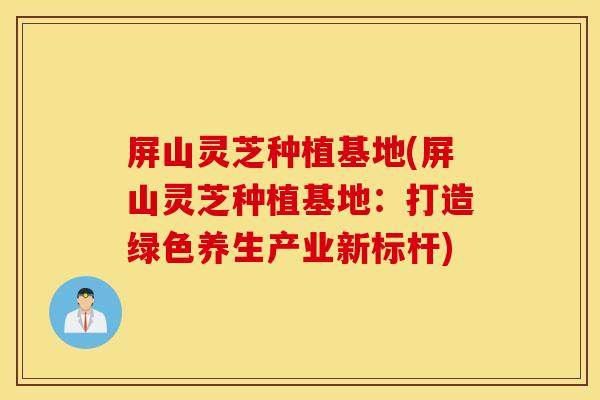 屏山灵芝种植基地(屏山灵芝种植基地:打造绿色养生产业新标杆)