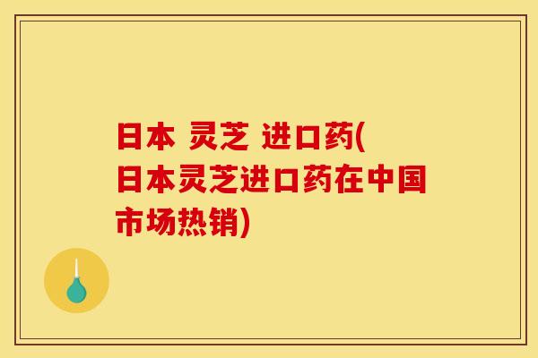 日本 灵芝 进口药(日本灵芝进口药在中国市场热销)