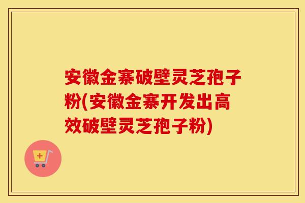 安徽金寨破壁灵芝孢子粉(安徽金寨开发出高效破壁灵芝孢子粉)