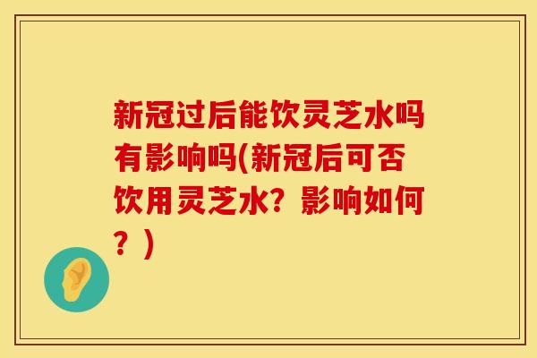 新冠过后能饮灵芝水吗有影响吗(新冠后可否饮用灵芝水?影响如何?)