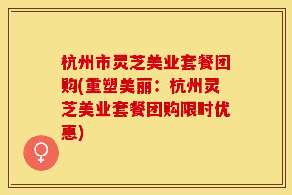 杭州市灵芝美业套餐团购(重塑美丽：杭州灵芝美业套餐团购限时优惠)