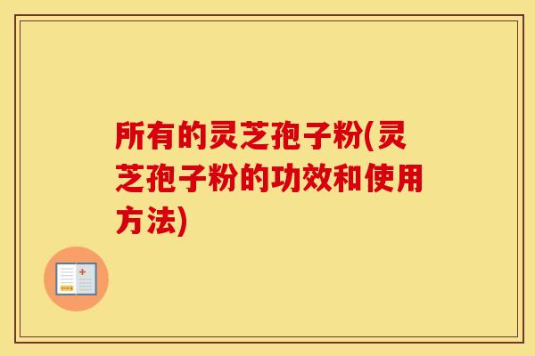 所有的灵芝孢子粉(灵芝孢子粉的功效和使用方法)