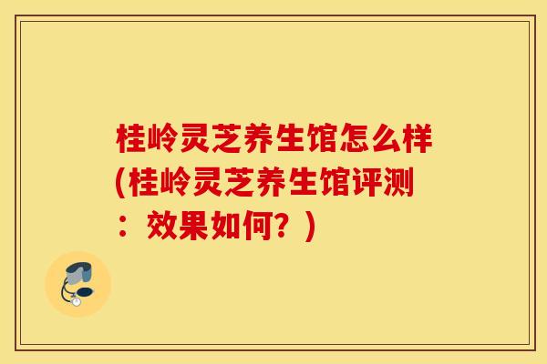 桂岭灵芝养生馆怎么样(桂岭灵芝养生馆评测:效果如何?)