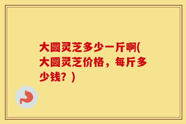 大圆灵芝多少一斤啊(大圆灵芝价格,每斤多少钱?)