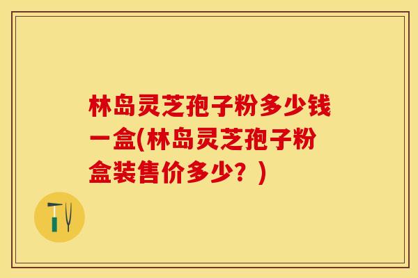 林岛灵芝孢子粉多少钱一盒(林岛灵芝孢子粉盒装售价多少?)