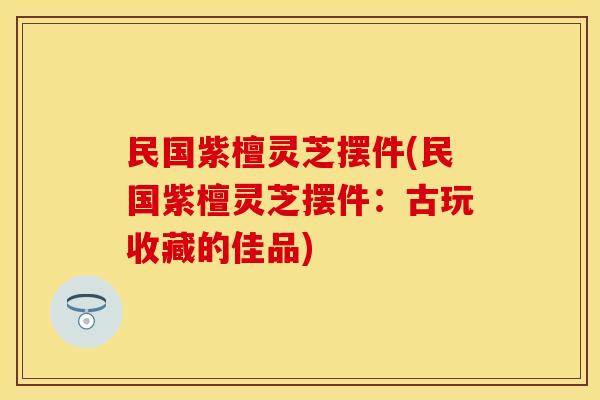 民国紫檀灵芝摆件(民国紫檀灵芝摆件：古玩收藏的佳品)