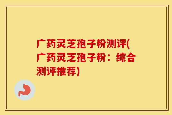 广药灵芝孢子粉测评(广药灵芝孢子粉:综合测评推荐)
