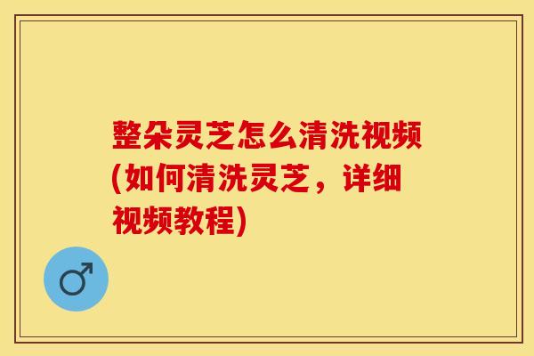 整朵灵芝怎么清洗视频(如何清洗灵芝,详细视频教程)