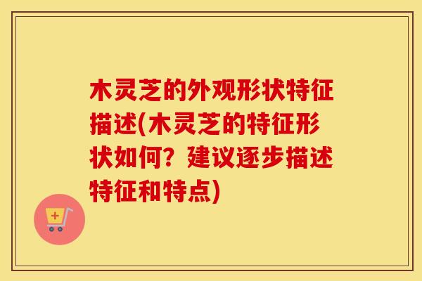木灵芝的外观形状特征描述(木灵芝的特征形状如何?建议逐步描述特征和特点)