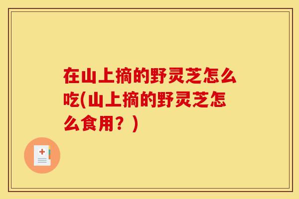 在山上摘的野灵芝怎么吃(山上摘的野灵芝怎么食用?)