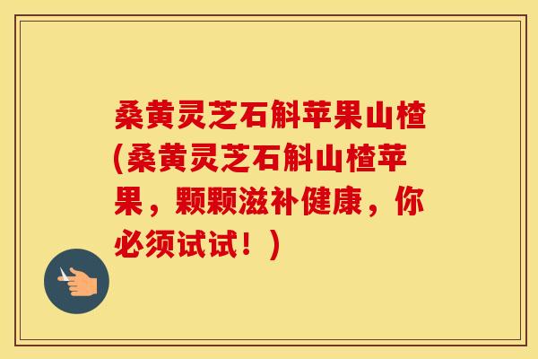 桑黄灵芝石斛苹果山楂(桑黄灵芝石斛山楂苹果,颗颗滋补健康,你必须试试!)