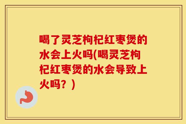 喝了灵芝枸杞红枣煲的水会上火吗(喝灵芝枸杞红枣煲的水会导致上火吗？)
