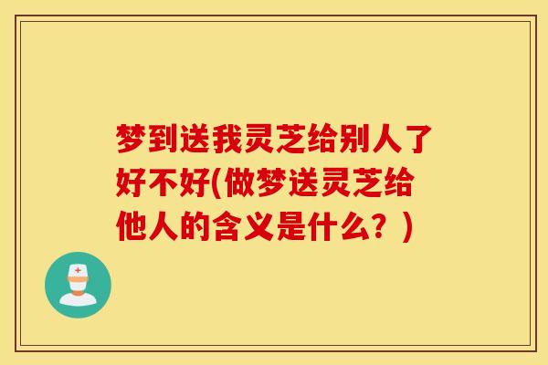 梦到送我灵芝给别人了好不好(做梦送灵芝给他人的含义是什么?)