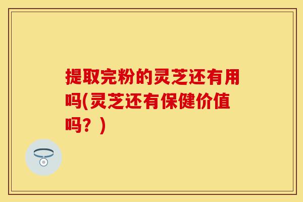 提取完粉的灵芝还有用吗(灵芝还有保健价值吗?)