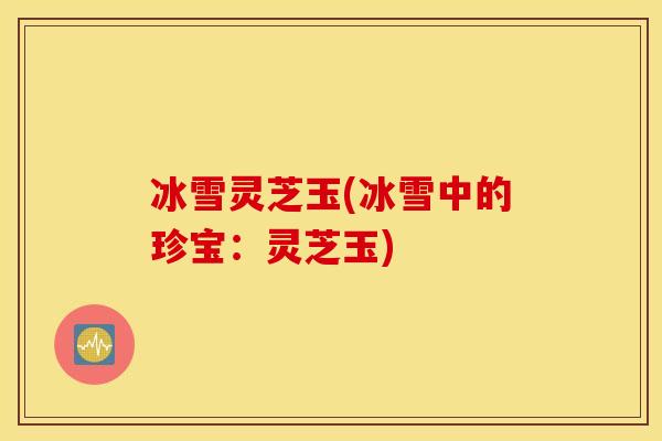 冰雪灵芝玉(冰雪中的珍宝:灵芝玉)