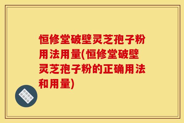 恒修堂破壁灵芝孢子粉用法用量(恒修堂破壁灵芝孢子粉的正确用法和用量)