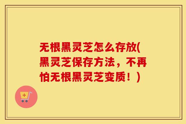 无根黑灵芝怎么存放(黑灵芝保存方法,不再怕无根黑灵芝变质!)