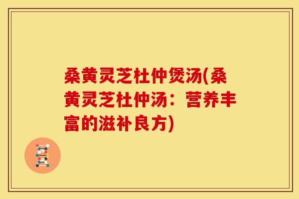 桑黄灵芝杜仲煲汤(桑黄灵芝杜仲汤:营养丰富的滋补良方)