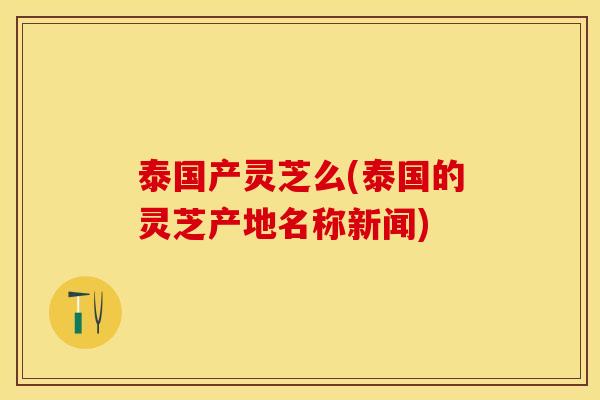 泰国产灵芝么(泰国的灵芝产地名称新闻)