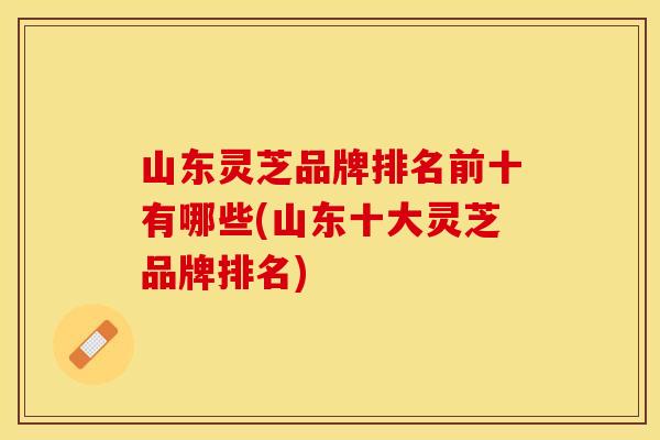 山东灵芝品牌排名前十有哪些(山东十大灵芝品牌排名)