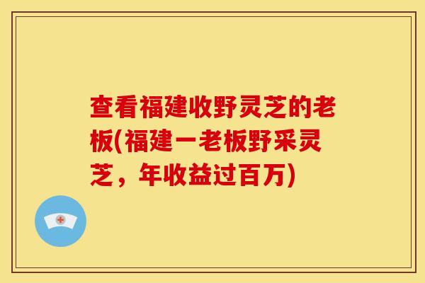 查看福建收野灵芝的老板(福建一老板野采灵芝,年收益过百万)