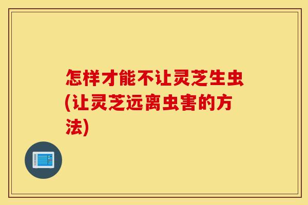 怎样才能不让灵芝生虫(让灵芝远离虫害的方法)