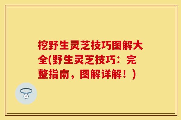 挖野生灵芝技巧图解大全(野生灵芝技巧:完整指南,图解详解!)