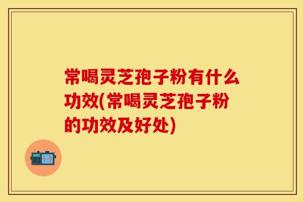 常喝灵芝孢子粉有什么功效(常喝灵芝孢子粉的功效及好处)