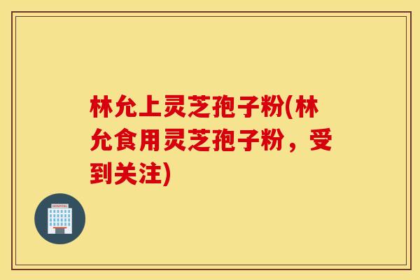 林允上灵芝孢子粉(林允食用灵芝孢子粉，受到关注)