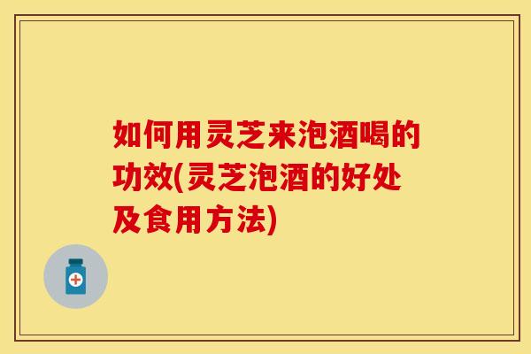 如何用灵芝来泡酒喝的功效(灵芝泡酒的好处及食用方法)