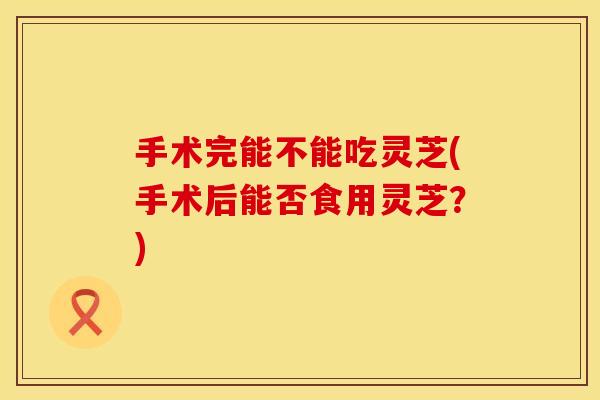 手术完能不能吃灵芝(手术后能否食用灵芝?)