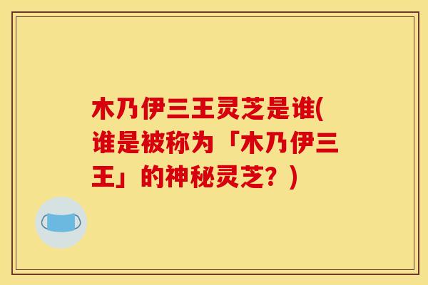 木乃伊三王灵芝是谁(谁是被称为「木乃伊三王」的神秘灵芝?)