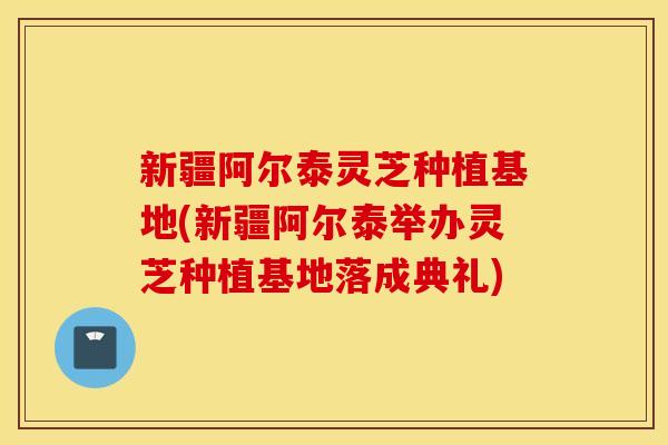 新疆阿尔泰灵芝种植基地(新疆阿尔泰举办灵芝种植基地落成典礼)