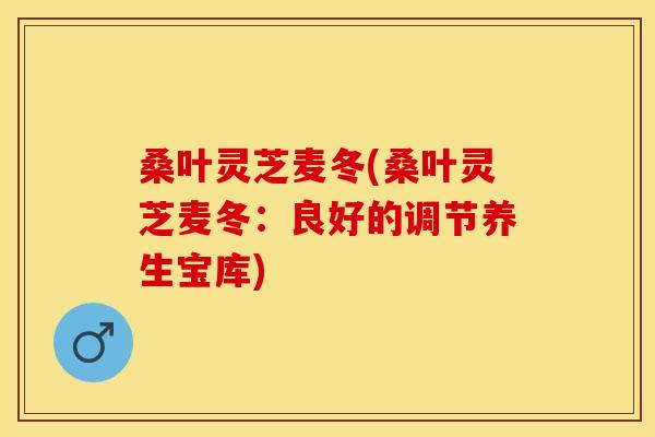 桑叶灵芝麦冬(桑叶灵芝麦冬:良好的调节养生宝库)