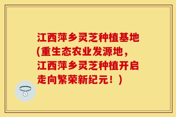 江西萍乡灵芝种植基地(重生态农业发源地，江西萍乡灵芝种植开启走向繁荣新纪元！)