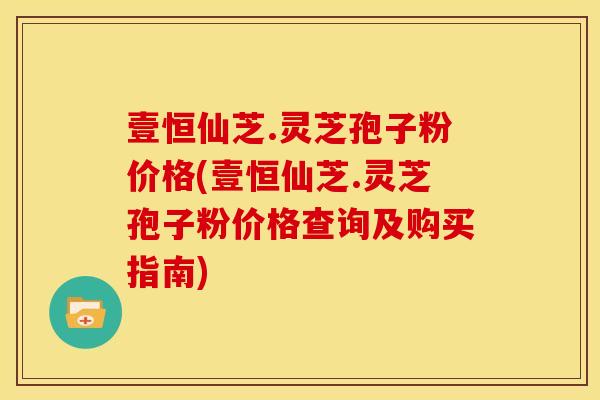 壹恒仙芝.灵芝孢子粉价格(壹恒仙芝.灵芝孢子粉价格查询及购买指南)