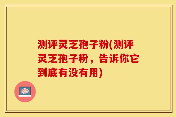 测评灵芝孢子粉(测评灵芝孢子粉，告诉你它到底有没有用)