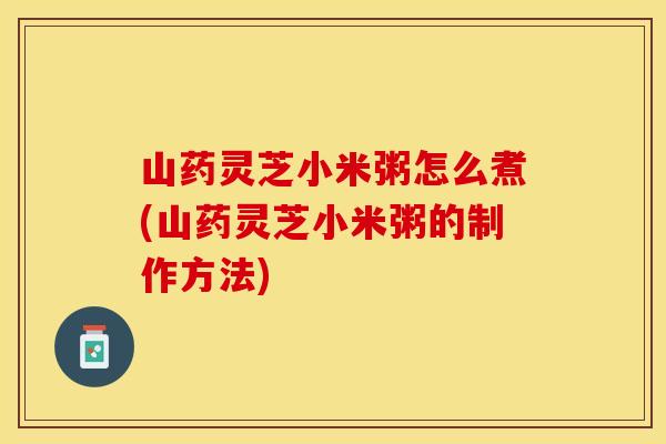 山药灵芝小米粥怎么煮(山药灵芝小米粥的制作方法)
