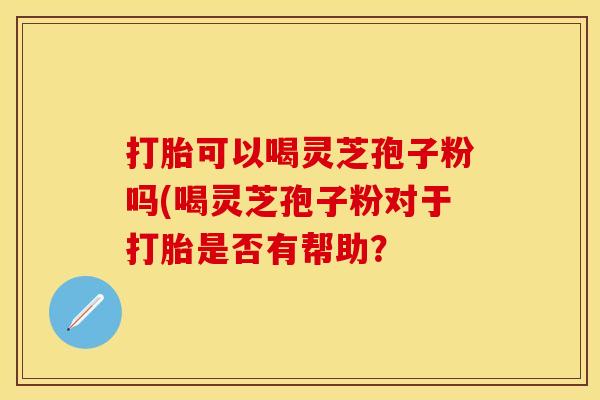 打胎可以喝灵芝孢子粉吗(喝灵芝孢子粉对于打胎是否有帮助？