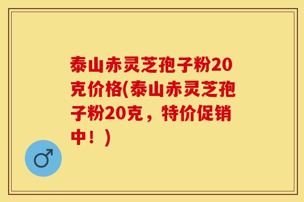 泰山赤灵芝孢子粉20克价格(泰山赤灵芝孢子粉20克,特价促销中!)